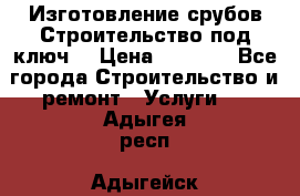 Изготовление срубов.Строительство под ключ. › Цена ­ 8 000 - Все города Строительство и ремонт » Услуги   . Адыгея респ.,Адыгейск г.